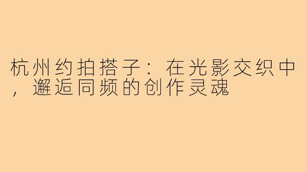 杭州约拍搭子：在光影交织中，邂逅同频的创作灵魂