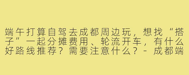 端午打算自驾去成都周边玩,想找“搭子”一起分摊费用、轮流开车,有什么好路线推荐?需要注意什么?-成都端午自驾搭子