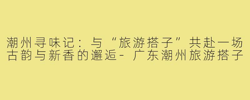 潮州寻味记：与“旅游搭子”共赴一场古韵与新香的邂逅-广东潮州旅游搭子