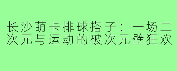 长沙萌卡排球搭子:一场二次元与运动的破次元壁狂欢