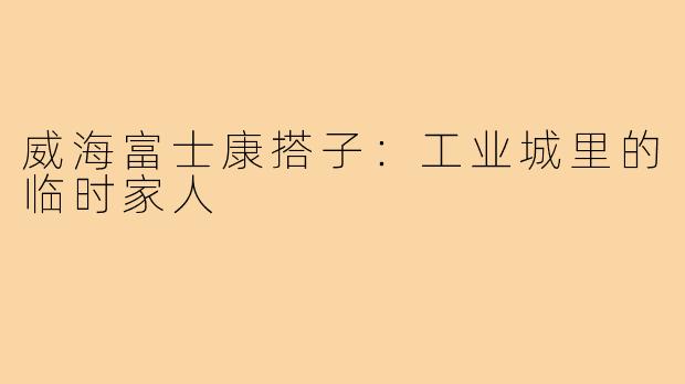 威海富士康搭子：工业城里的临时家人