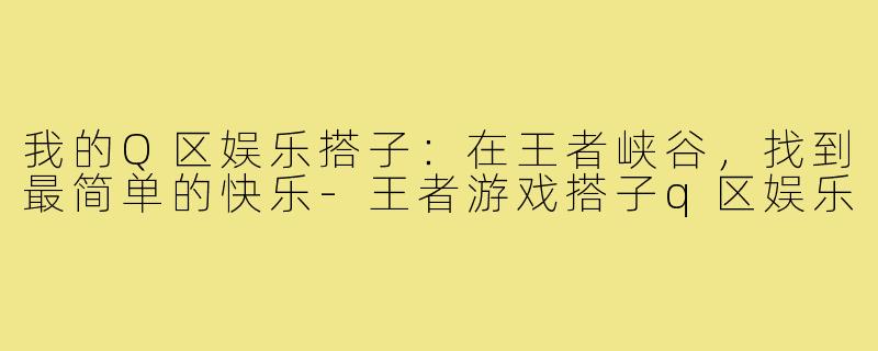 我的Q区娱乐搭子:在王者峡谷,找到最简单的快乐-王者游戏搭子q区娱乐