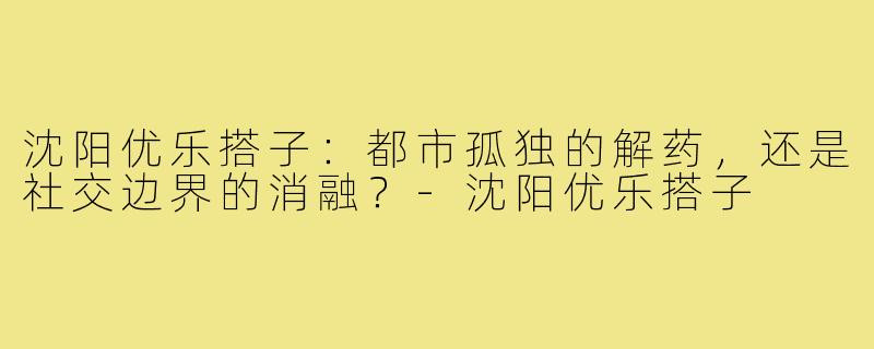 沈阳优乐搭子:都市孤独的解药,还是社交边界的消融?-沈阳优乐搭子