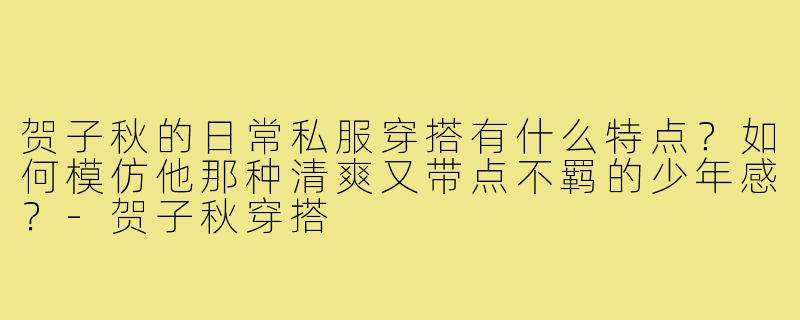 贺子秋的日常私服穿搭有什么特点？如何模仿他那种清爽又带点不羁的少年感？-贺子秋穿搭