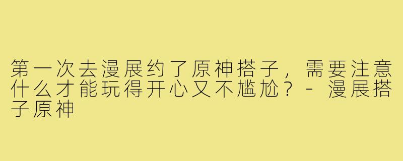 第一次去漫展约了原神搭子,需要注意什么才能玩得开心又不尴尬?-漫展搭子原神