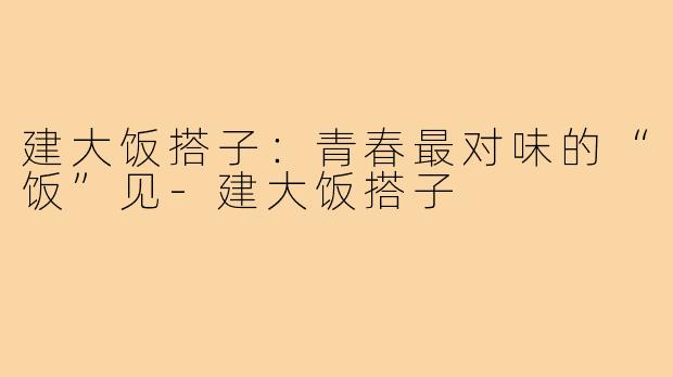 建大饭搭子:青春最对味的“饭”见-建大饭搭子