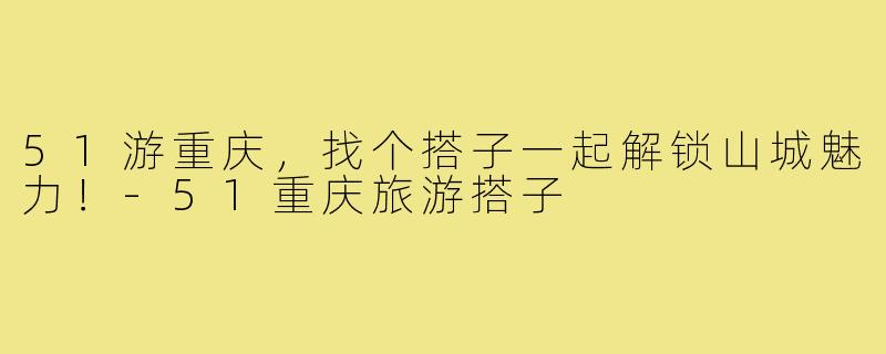 51游重庆，找个搭子一起解锁山城魅力！