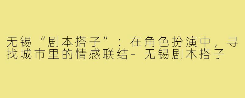 无锡“剧本搭子”：在角色扮演中，寻找城市里的情感联结-无锡剧本搭子