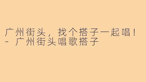 广州街头，找个搭子一起唱！-广州街头唱歌搭子