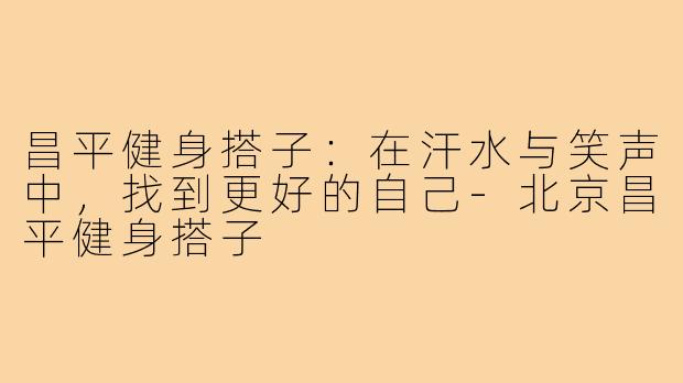 昌平健身搭子：在汗水与笑声中，找到更好的自己-北京昌平健身搭子