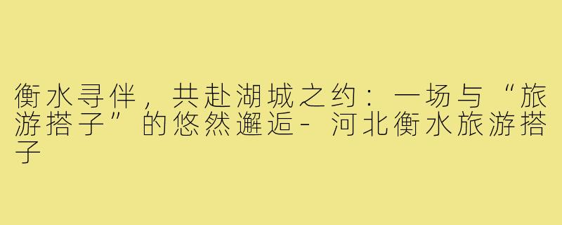 衡水寻伴，共赴湖城之约：一场与“旅游搭子”的悠然邂逅-河北衡水旅游搭子
