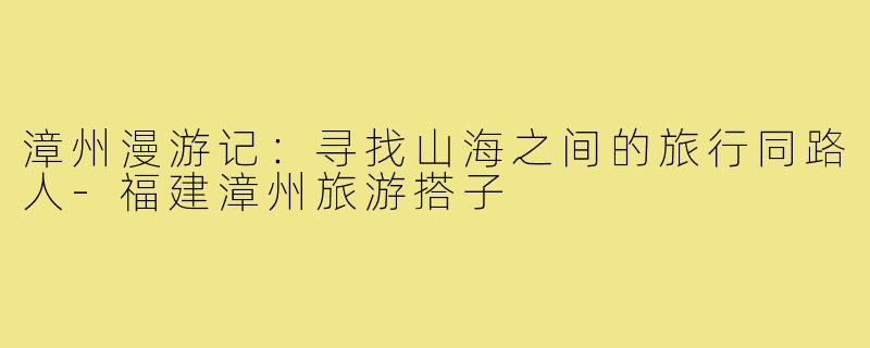 漳州漫游记：寻找山海之间的旅行同路人-福建漳州旅游搭子