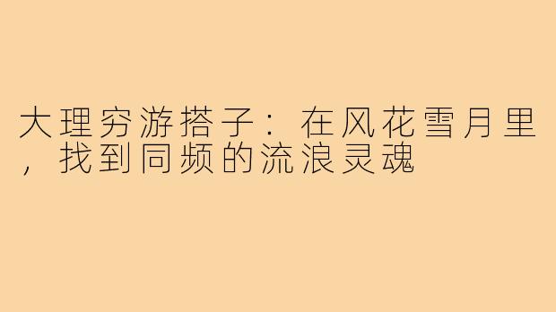 大理穷游搭子:在风花雪月里,找到同频的流浪灵魂