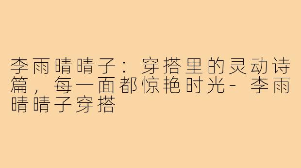 李雨晴晴子：穿搭里的灵动诗篇，每一面都惊艳时光-李雨晴晴子穿搭