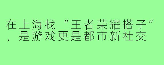 在上海找“王者荣耀搭子”,是游戏更是都市新社交
