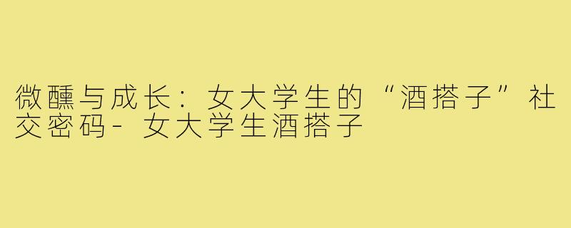 微醺与成长：女大学生的“酒搭子”社交密码-女大学生酒搭子