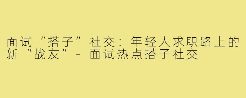 面试“搭子”社交：年轻人求职路上的新“战友”-面试热点搭子社交