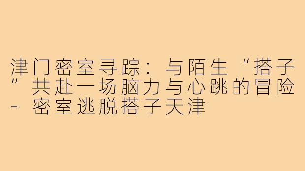 津门密室寻踪:与陌生“搭子”共赴一场脑力与心跳的冒险-密室逃脱搭子天津