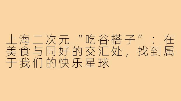 上海二次元“吃谷搭子”:在美食与同好的交汇处,找到属于我们的快乐星球