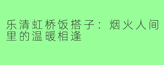 乐清虹桥饭搭子：烟火人间里的温暖相逢