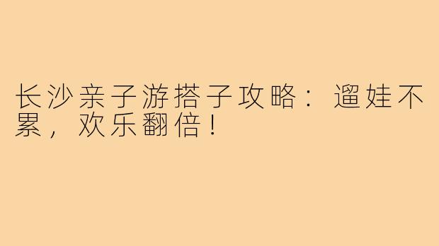 长沙亲子游搭子攻略：遛娃不累，欢乐翻倍！