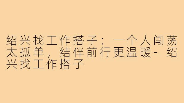 绍兴找工作搭子：一个人闯荡太孤单，结伴前行更温暖-绍兴找工作搭子