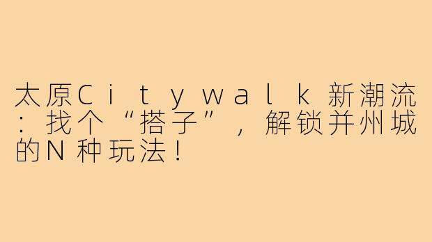 太原Citywalk新潮流:找个“搭子”,解锁并州城的N种玩法!