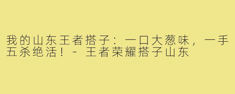 我的山东王者搭子：一口大葱味，一手五杀绝活！-王者荣耀搭子山东