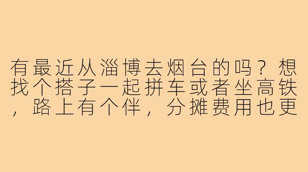 有最近从淄博去烟台的吗?想找个搭子一起拼车或者坐高铁,路上有个伴,分摊费用也更划算,时间可以商量!-淄博去烟台搭子