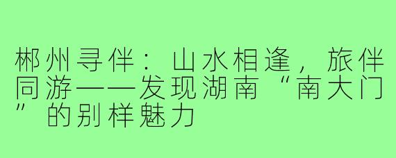 郴州寻伴：山水相逢，旅伴同游——发现湖南“南大门”的别样魅力