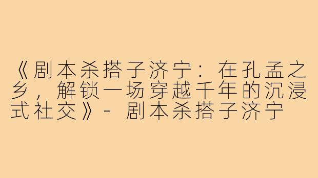 《剧本杀搭子济宁：在孔孟之乡，解锁一场穿越千年的沉浸式社交》-剧本杀搭子济宁