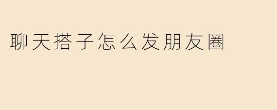 聊天搭子怎么发朋友圈