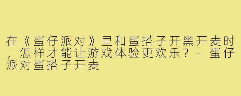 在《蛋仔派对》里和蛋搭子开黑开麦时,怎样才能让游戏体验更欢乐?-蛋仔派对蛋搭子开麦