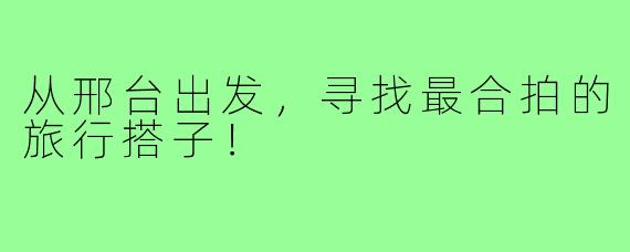 从邢台出发，寻找最合拍的旅行搭子！