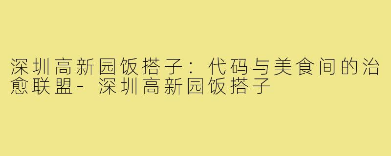 深圳高新园饭搭子:代码与美食间的治愈联盟-深圳高新园饭搭子