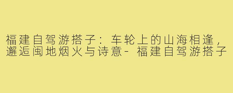 福建自驾游搭子:车轮上的山海相逢,邂逅闽地烟火与诗意-福建自驾游搭子