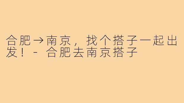 合肥→南京，找个搭子一起出发！-合肥去南京搭子