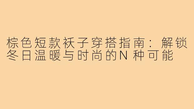 棕色短款袄子穿搭指南：解锁冬日温暖与时尚的N种可能
