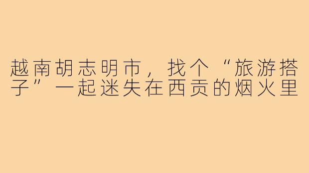 越南胡志明市，找个“旅游搭子”一起迷失在西贡的烟火里