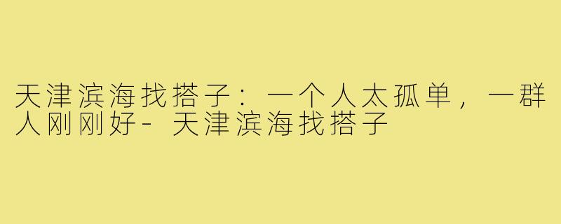 天津滨海找搭子：一个人太孤单，一群人刚刚好-天津滨海找搭子