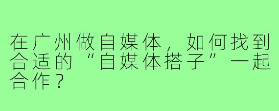 在广州做自媒体,如何找到合适的“自媒体搭子”一起合作?