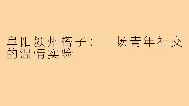 阜阳颍州搭子：一场青年社交的温情实验