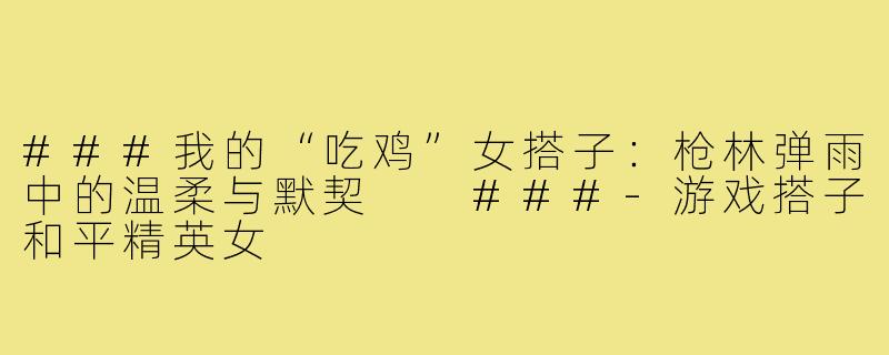 ###我的“吃鸡”女搭子：枪林弹雨中的温柔与默契

###-游戏搭子和平精英女