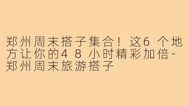 郑州周末搭子集合！这6个地方让你的48小时精彩加倍-郑州周末旅游搭子