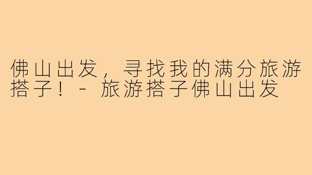佛山出发,寻找我的满分旅游搭子!-旅游搭子佛山出发