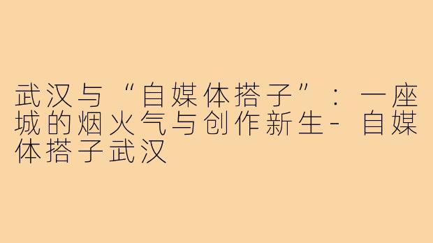 武汉与“自媒体搭子”：一座城的烟火气与创作新生-自媒体搭子武汉