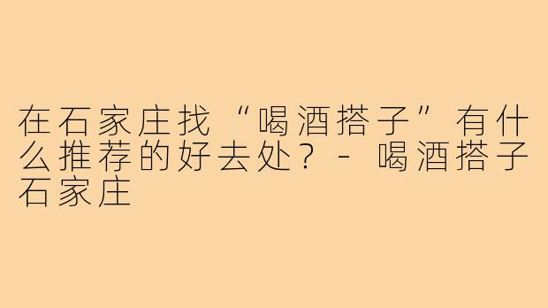 在石家庄找“喝酒搭子”有什么推荐的好去处？-喝酒搭子石家庄