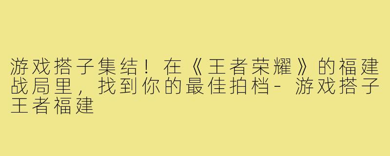 游戏搭子集结！在《王者荣耀》的福建战局里，找到你的最佳拍档-游戏搭子王者福建