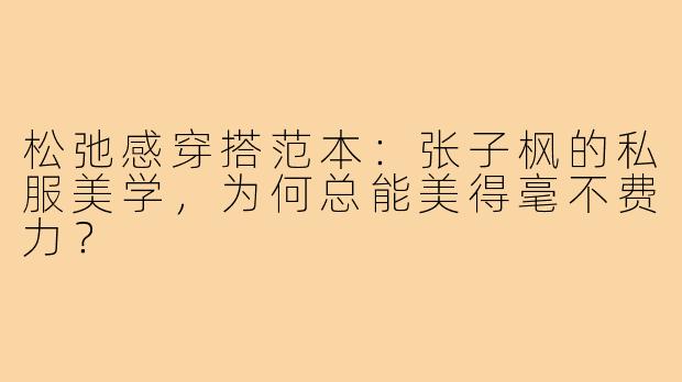 松弛感穿搭范本:张子枫的私服美学,为何总能美得毫不费力?