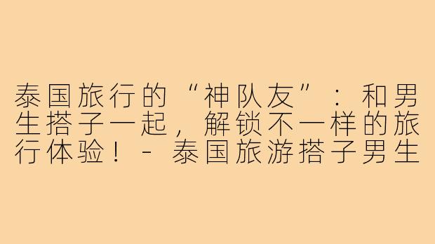 泰国旅行的“神队友”：和男生搭子一起，解锁不一样的旅行体验！-泰国旅游搭子男生